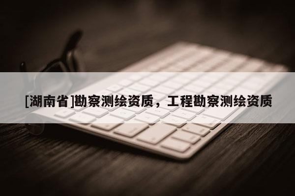 [湖南省]勘察測繪資質，工程勘察測繪資質
