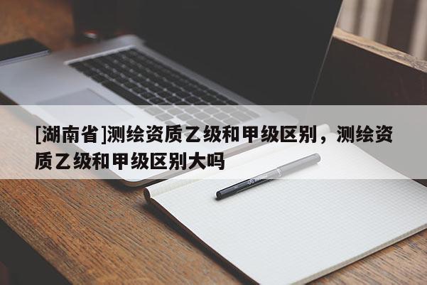 [湖南省]測繪資質乙級和甲級區別，測繪資質乙級和甲級區別大嗎