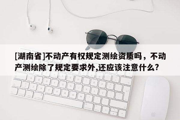 [湖南省]不動產有權規定測繪資質嗎，不動產測繪除了規定要求外,還應該注意什么?