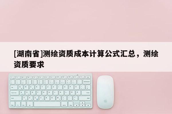 [湖南省]測繪資質成本計算公式匯總，測繪資質要求