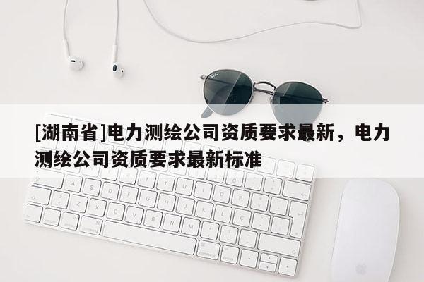 [湖南省]電力測繪公司資質要求最新，電力測繪公司資質要求最新標準