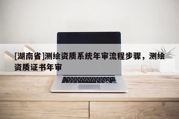 [湖南省]測繪資質系統年審流程步驟，測繪資質證書年審