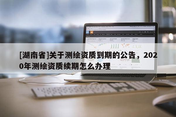 [湖南省]關于測繪資質到期的公告，2020年測繪資質續期怎么辦理