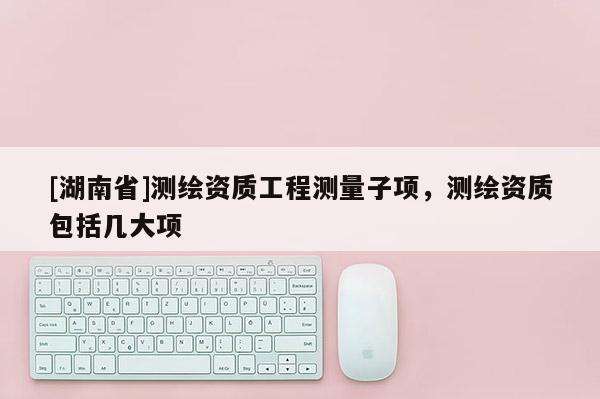 [湖南省]測繪資質工程測量子項，測繪資質包括幾大項