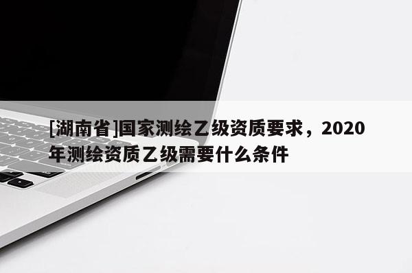 [湖南省]國家測繪乙級資質(zhì)要求，2020年測繪資質(zhì)乙級需要什么條件