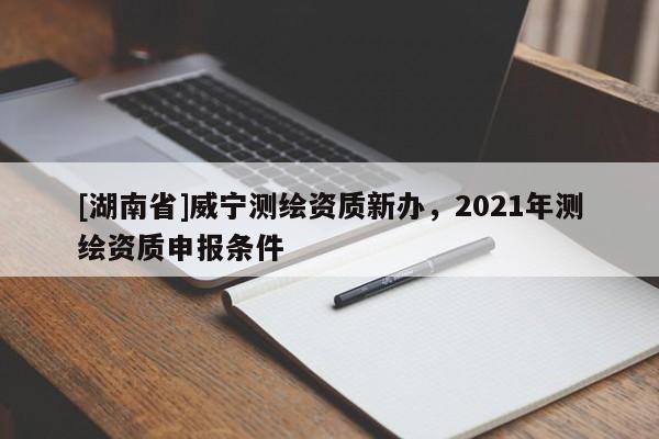 [湖南省]威寧測繪資質新辦，2021年測繪資質申報條件