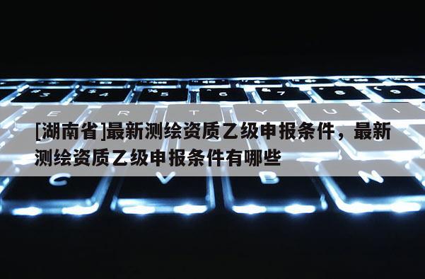 [湖南省]最新測繪資質乙級申報條件，最新測繪資質乙級申報條件有哪些