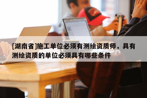 [湖南省]施工單位必須有測繪資質師，具有測繪資質的單位必須具有哪些條件