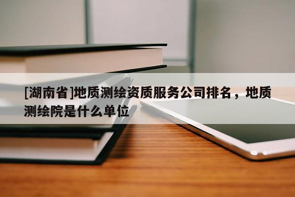 [湖南省]地質測繪資質服務公司排名，地質測繪院是什么單位