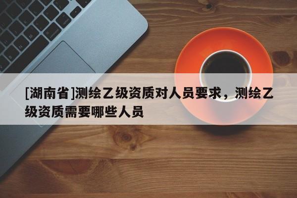 [湖南省]測繪乙級資質對人員要求，測繪乙級資質需要哪些人員