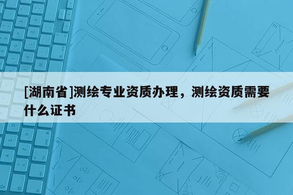 [湖南省]測繪專業(yè)資質(zhì)辦理，測繪資質(zhì)需要什么證書