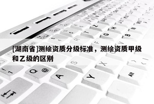 [湖南省]測繪資質分級標準，測繪資質甲級和乙級的區(qū)別