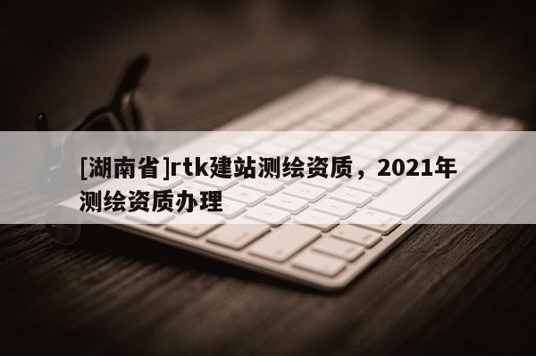 [湖南省]rtk建站測繪資質，2021年測繪資質辦理