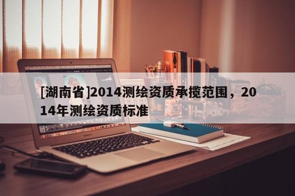[湖南省]2014測繪資質承攬范圍，2014年測繪資質標準
