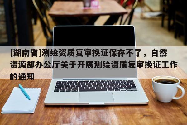 [湖南省]測(cè)繪資質(zhì)復(fù)審換證保存不了，自然資源部辦公廳關(guān)于開(kāi)展測(cè)繪資質(zhì)復(fù)審換證工作的通知