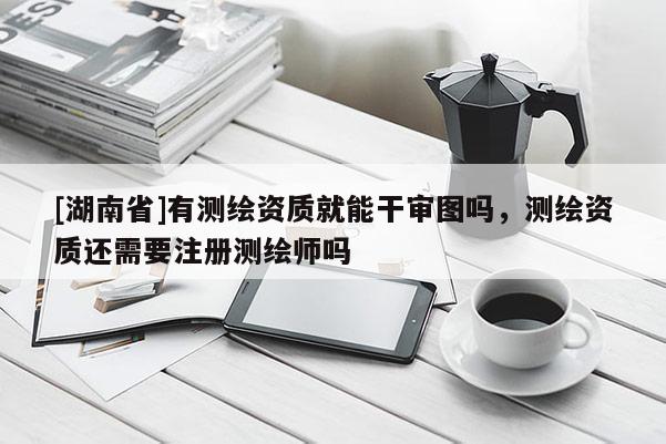 [湖南省]有測繪資質就能干審圖嗎，測繪資質還需要注冊測繪師嗎
