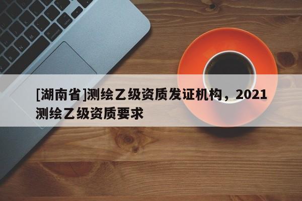 [湖南省]測(cè)繪乙級(jí)資質(zhì)發(fā)證機(jī)構(gòu)，2021測(cè)繪乙級(jí)資質(zhì)要求