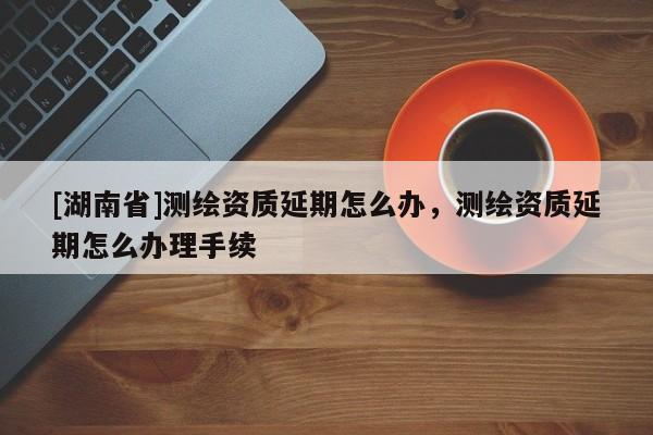 [湖南省]測繪資質延期怎么辦，測繪資質延期怎么辦理手續