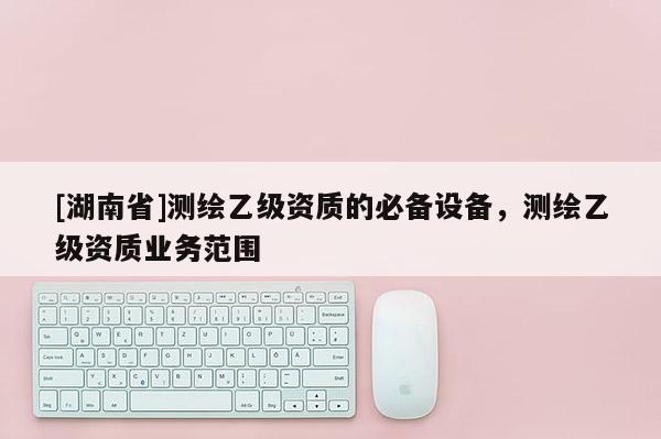[湖南省]測繪乙級資質的必備設備，測繪乙級資質業務范圍