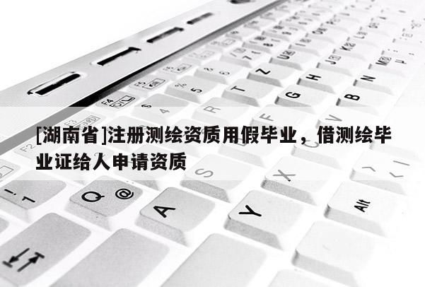 [湖南省]注冊測繪資質用假畢業，借測繪畢業證給人申請資質