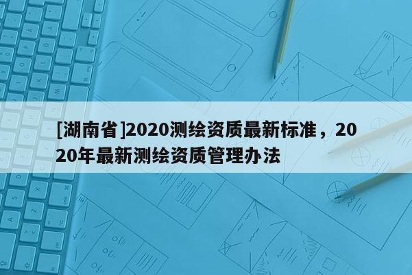 [湖南省]2020測(cè)繪資質(zhì)最新標(biāo)準(zhǔn)，2020年最新測(cè)繪資質(zhì)管理辦法