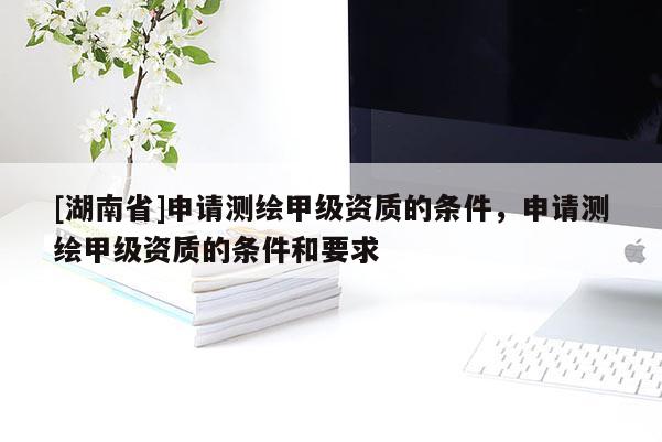 [湖南省]申請測繪甲級資質的條件，申請測繪甲級資質的條件和要求