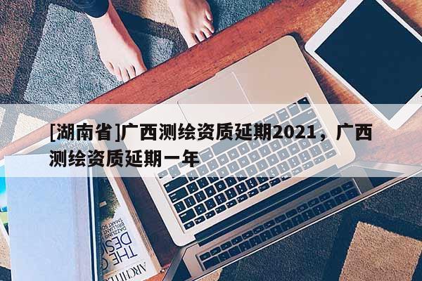 [湖南省]廣西測繪資質延期2021，廣西測繪資質延期一年