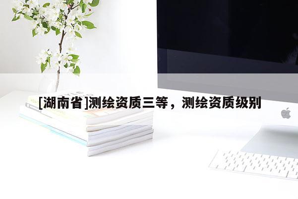 [湖南省]測繪資質三等，測繪資質級別
