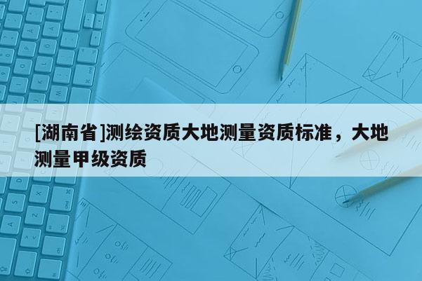 [湖南省]測繪資質(zhì)大地測量資質(zhì)標準，大地測量甲級資質(zhì)