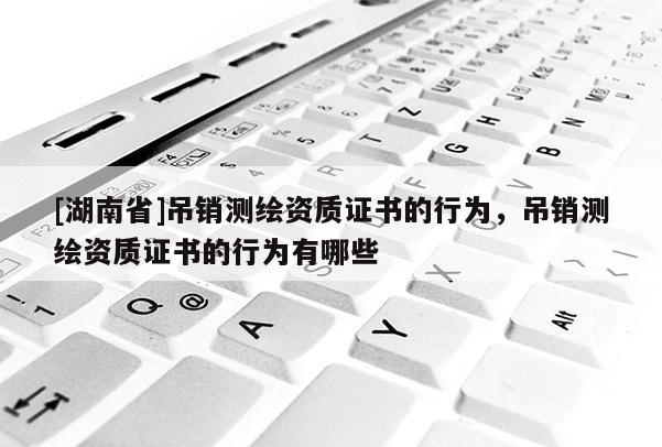 [湖南省]吊銷測繪資質證書的行為，吊銷測繪資質證書的行為有哪些