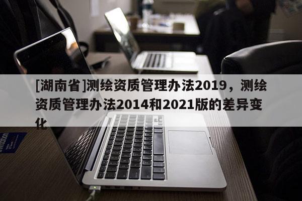 [湖南省]測(cè)繪資質(zhì)管理辦法2019，測(cè)繪資質(zhì)管理辦法2014和2021版的差異變化