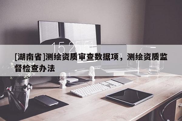 [湖南省]測繪資質(zhì)審查數(shù)據(jù)項，測繪資質(zhì)監(jiān)督檢查辦法