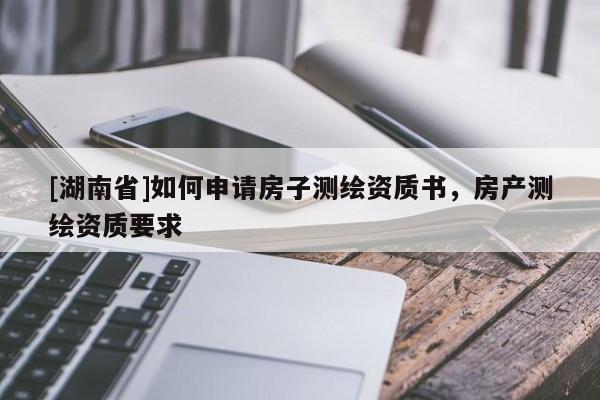 [湖南省]如何申請房子測繪資質書，房產(chǎn)測繪資質要求