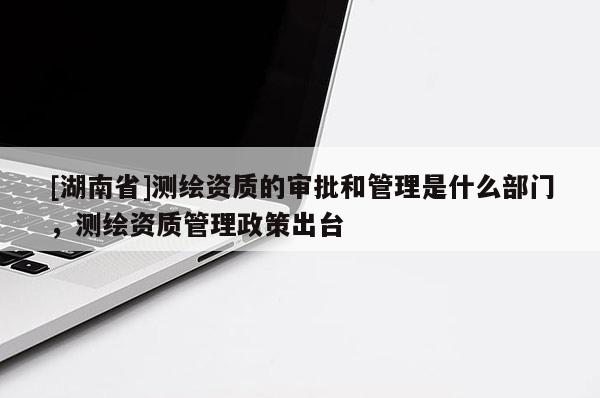 [湖南省]測繪資質的審批和管理是什么部門，測繪資質管理政策出臺
