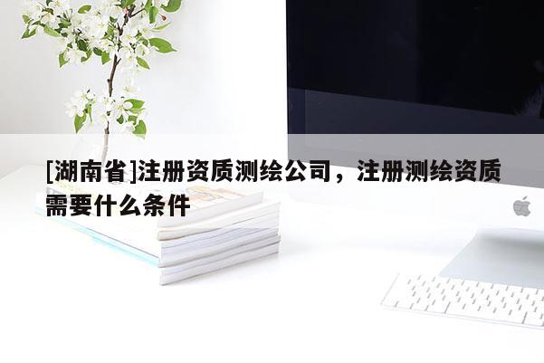 [湖南省]注冊資質測繪公司，注冊測繪資質需要什么條件