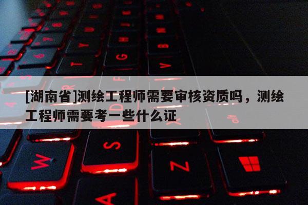 [湖南省]測繪工程師需要審核資質嗎，測繪工程師需要考一些什么證