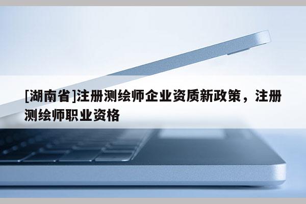 [湖南省]注冊測繪師企業資質新政策，注冊測繪師職業資格