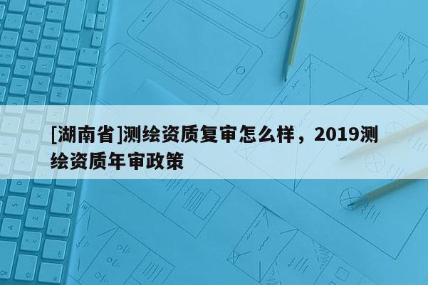 [湖南省]測繪資質(zhì)復審怎么樣，2019測繪資質(zhì)年審政策