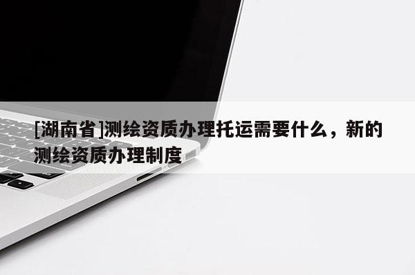 [湖南省]測繪資質辦理托運需要什么，新的測繪資質辦理制度