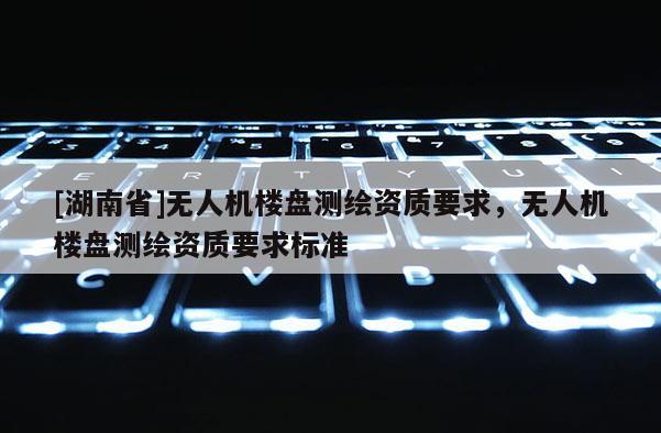 [湖南省]無(wú)人機(jī)樓盤測(cè)繪資質(zhì)要求，無(wú)人機(jī)樓盤測(cè)繪資質(zhì)要求標(biāo)準(zhǔn)