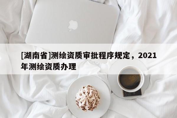 [湖南省]測繪資質(zhì)審批程序規(guī)定，2021年測繪資質(zhì)辦理