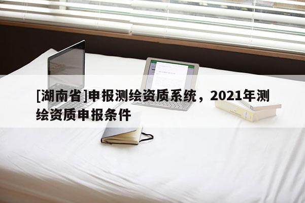 [湖南省]申報測繪資質系統，2021年測繪資質申報條件