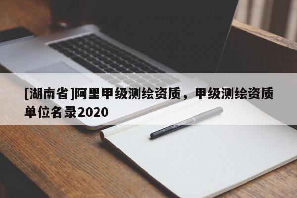 [湖南省]阿里甲級測繪資質，甲級測繪資質單位名錄2020