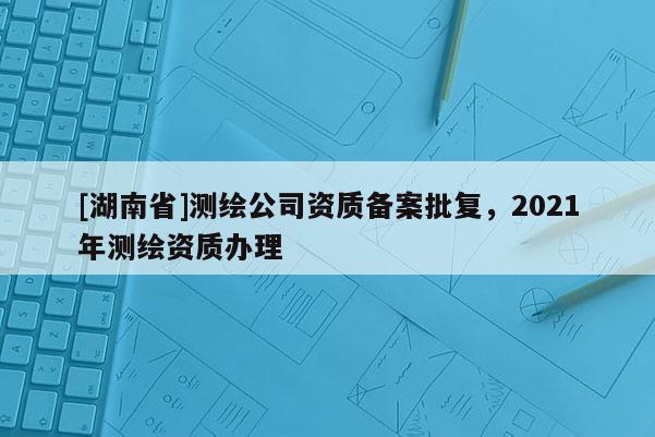 [湖南省]測繪公司資質備案批復，2021年測繪資質辦理