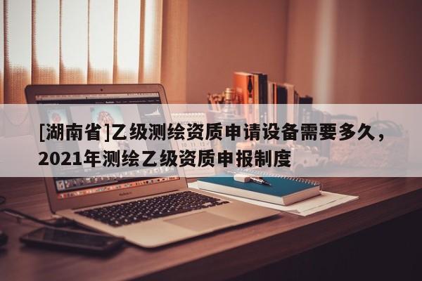 [湖南省]乙級測繪資質申請設備需要多久，2021年測繪乙級資質申報制度