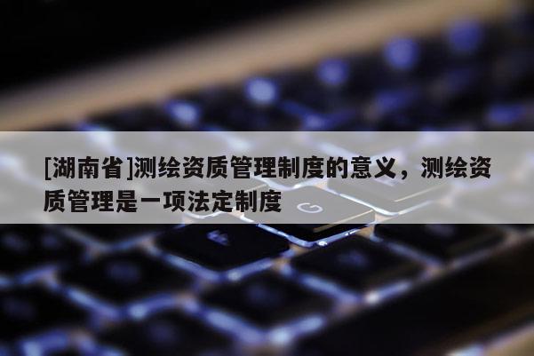 [湖南省]測繪資質管理制度的意義，測繪資質管理是一項法定制度