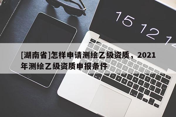 [湖南省]怎樣申請測繪乙級資質，2021年測繪乙級資質申報條件