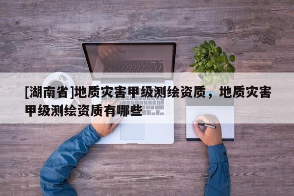 [湖南省]地質災害甲級測繪資質，地質災害甲級測繪資質有哪些