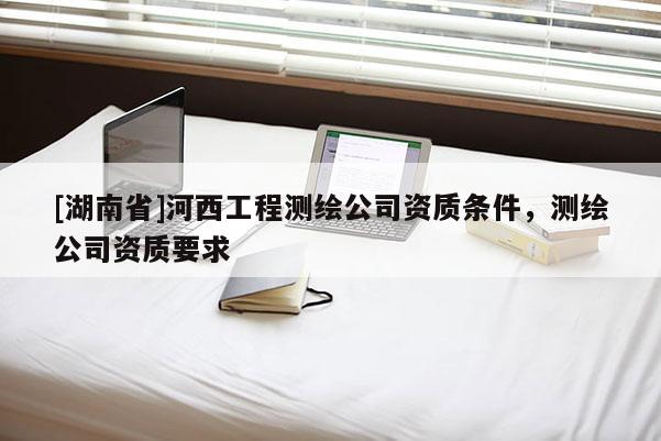 [湖南省]河西工程測繪公司資質條件，測繪公司資質要求