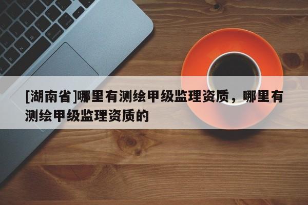 [湖南省]哪里有測繪甲級監理資質，哪里有測繪甲級監理資質的